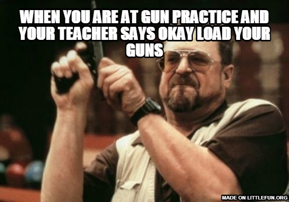 Am I The Only One Around Here: when you are at gun practice and your teacher says okay load your guns