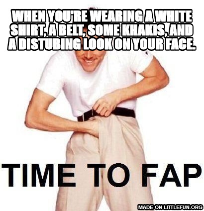 Time To Fap: when you're wearing a white shirt, a belt, some khakis, and a distubing look on your face.