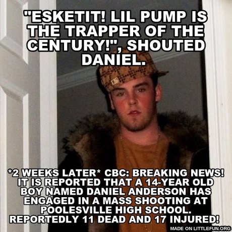 Sc*mbag Steve: "Esketit! Lil Pump is the Trapper of the Century!", shouted Daniel.
, *2 weeks later*

CBC: Breaking News! It is reported that a 14-year old boy named Daniel Anderson has engaged in a Mass Shooting at Poolesville High School. Reportedly 11 dead and 17 injured!
