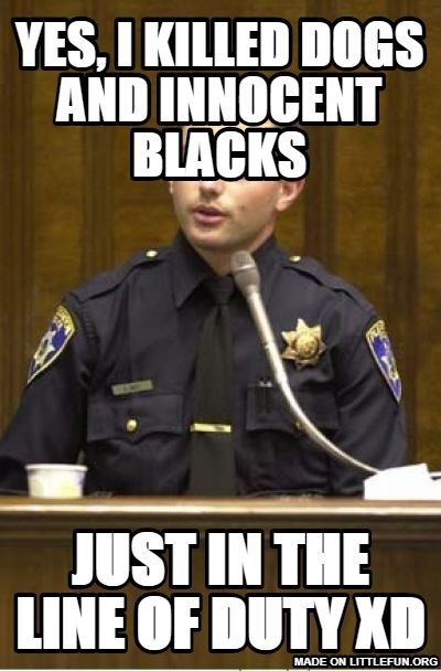 Police Officer Testifying: yes, i killed dogs and innocent blacks, just in the line of duty xd