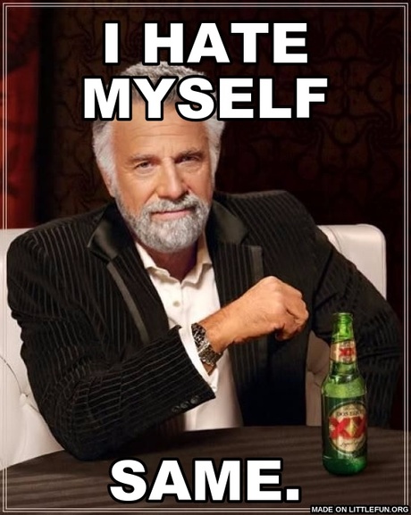 The Most Interesting Man In The World: I hate myself, same.