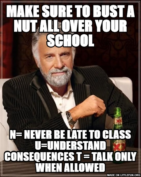 The Most Interesting Man In The World: MAKE SURE TO BUST A NUT ALL OVER YOUR SCHOOL, N= Never be late to class
U=Understand consequences
T = TALK ONLY WHEN ALLOWED