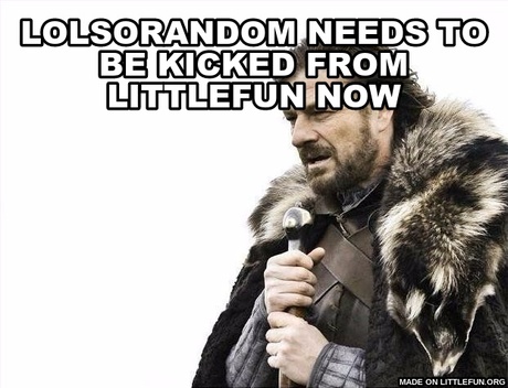 Brace Yourselves X is Coming: LoLSorandom needs to be kicked from littlefun NOW