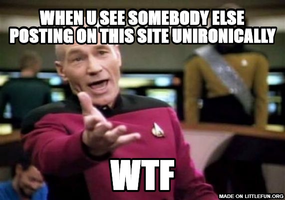 Picard Wtf: when u see somebody else posting on this site unironically, wtf
