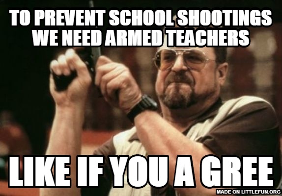 Am I The Only One Around Here: to prevent school shootings we need armed teachers, like if you a gree