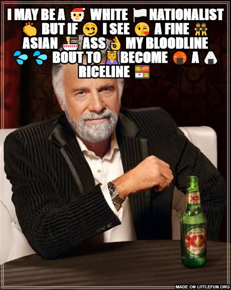 The Most Interesting Man In The World: I may be a 🎅 white 🏳nationalist 👏 but If 😏 I see 😘 a fine 👯 asian 🍜 ass 👌 my bloodline 💦💦 bout to 💆become 🍘 a 🍙 riceline 🍱