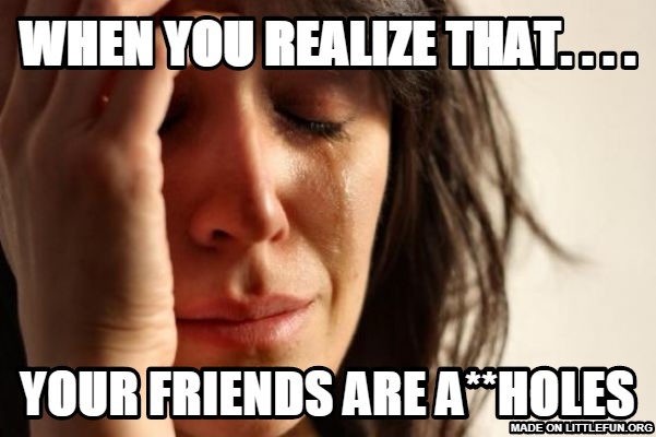 First World Problems: When you realize that. . . ., Your friends are a**holes