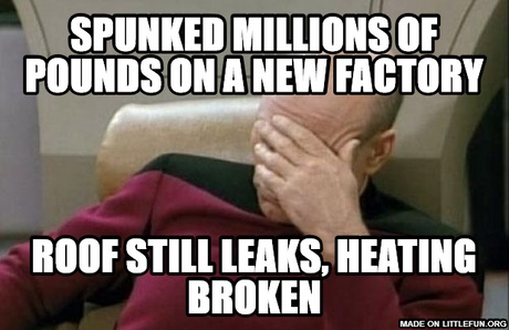 Captain Picard Facepalm: Spunked millions of pounds on a new factory, roof still leaks,                                    
heating  broken