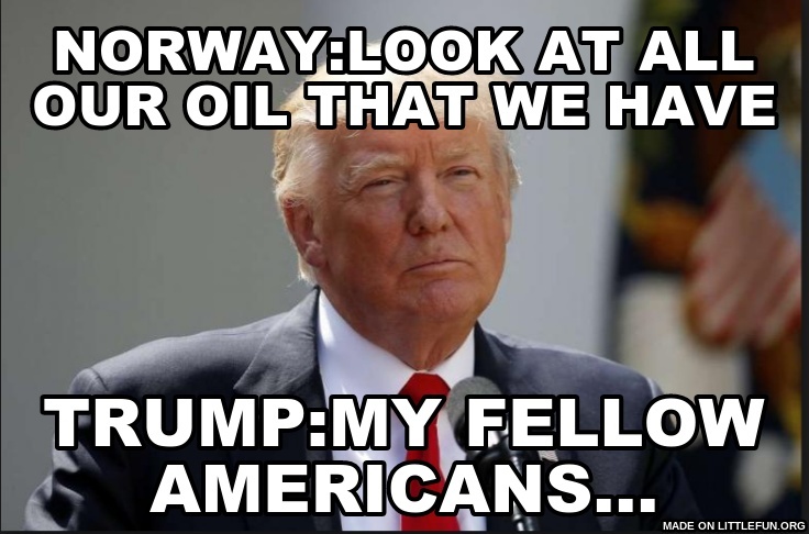 Norway:Look at all our oil that we have , Trump:My fellow Americans...