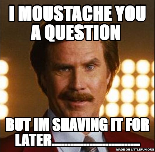 I moustache you a question , But im shaving it for  later............................