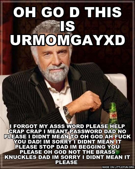 The Most Interesting Man In The World: oh go d this is urmomgayxd, i forgot my asss word please help c**p c**p i meant password dad no please i didnt mean to oh god AH
f**k you dad! IM SORRY I DIDNT MEAN IT PLEASE STOP DAD IM BEGGING YOU PLEASE OH GOD NOT THE BRASS KNUCKLES DAD IM SORRY I DIDNT MEAN IT PLEASE 