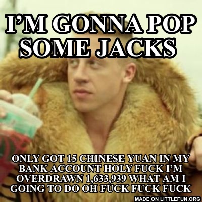 Macklemore Thrift Store: I’m gonna pop some jacks , Only got 15 Chinese yuan in my bank account
Holy f**k I’m overdrawn 1,633,939 what am I going to do oh f**k f**k f**k