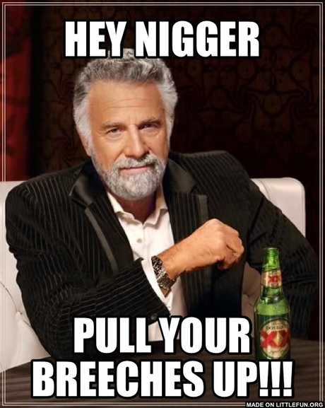 The Most Interesting Man In The World: Hey n*gger, Pull your breeches up!!!