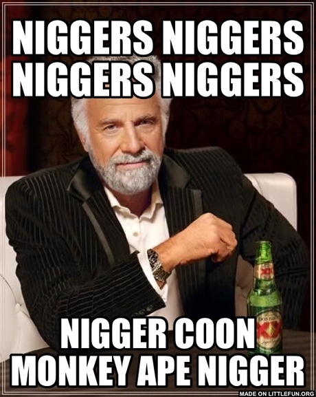 The Most Interesting Man In The World: N*GGERS N*GGERS N*GGERS N*GGERS, N*GGER COON MONKEY APE N*GGER