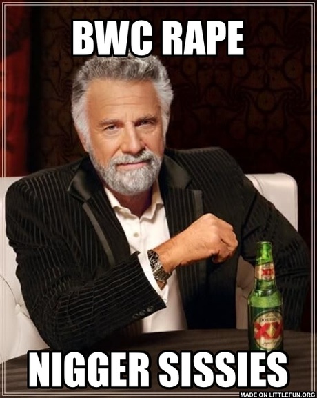 The Most Interesting Man In The World: BWC RAPE, N*GGER SISSIES