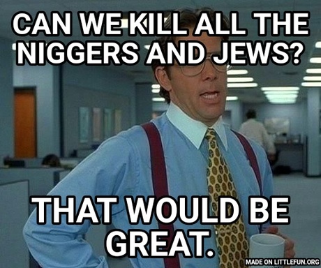 That Would Be Great: Can we kill all the n*ggers and jews?, That would be great.