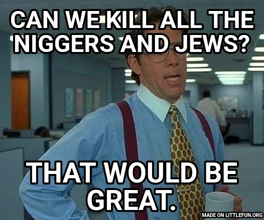 That Would Be Great: Can we kill all the n*ggers and jews?, That would be great.