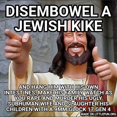 Buddy Christ: Disembowel a jewish kike, And hang him with his own intestines, make his family watch as you rape and murder his ugly subhuman wife and slaughter his children with a 9mm Glock 17 gen 4